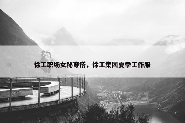 徐工职场女秘穿搭，徐工集团夏季工作服