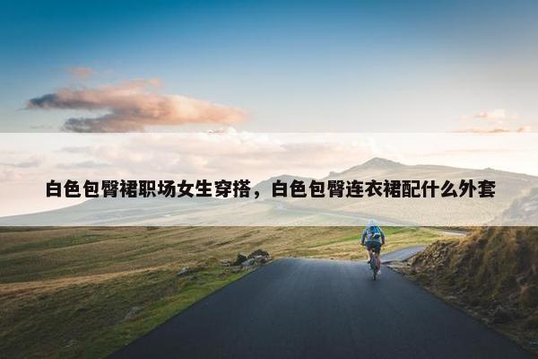 白色包臀裙职场女生穿搭，白色包臀连衣裙配什么外套