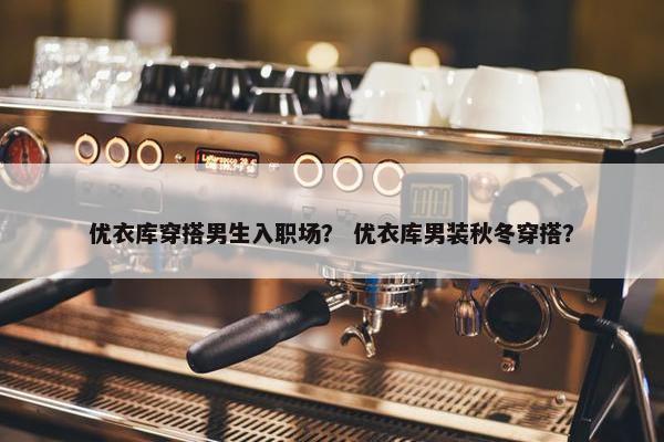 优衣库穿搭男生入职场？ 优衣库男装秋冬穿搭？