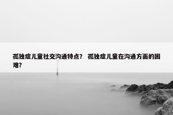 孤独症儿童社交沟通特点？ 孤独症儿童在沟通方面的困难？