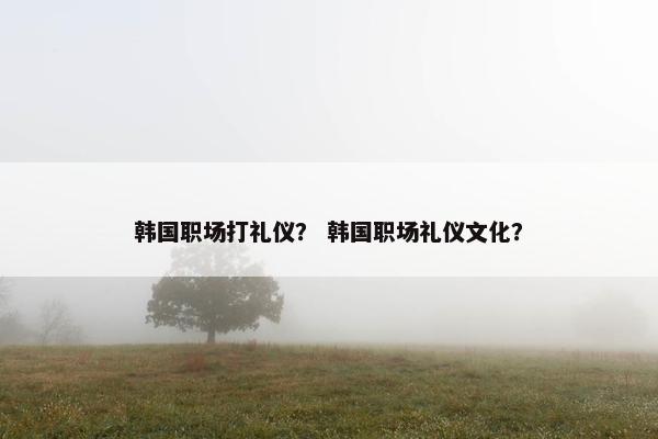 韩国职场打礼仪？ 韩国职场礼仪文化？