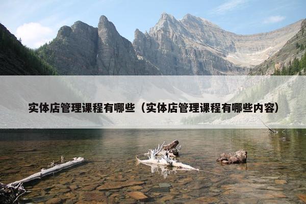 实体店管理课程有哪些（实体店管理课程有哪些内容）