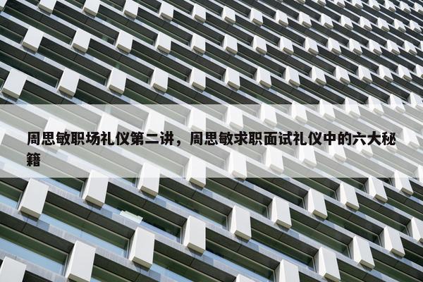 周思敏职场礼仪第二讲，周思敏求职面试礼仪中的六大秘籍