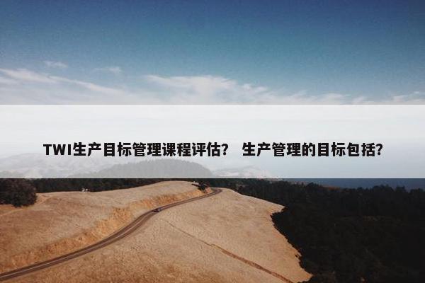 TWI生产目标管理课程评估？ 生产管理的目标包括？