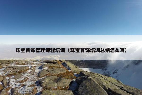 珠宝首饰管理课程培训（珠宝首饰培训总结怎么写）