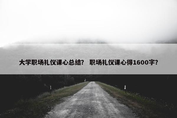 大学职场礼仪课心总结？ 职场礼仪课心得1600字？