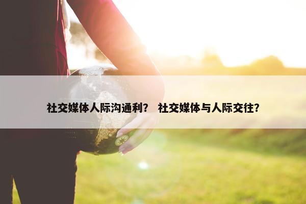 社交媒体人际沟通利？ 社交媒体与人际交往？