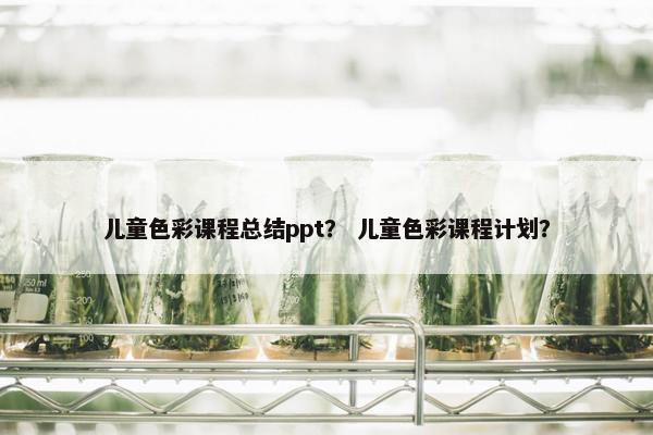 儿童色彩课程总结ppt？ 儿童色彩课程计划？