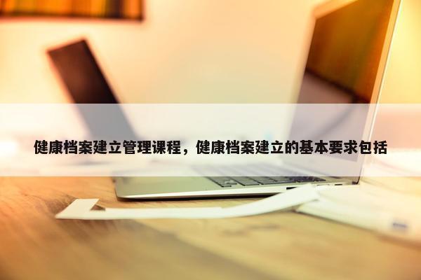 健康档案建立管理课程，健康档案建立的基本要求包括