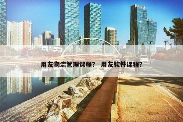 用友物流管理课程？ 用友软件课程？