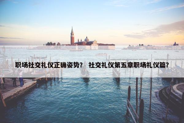 职场社交礼仪正确姿势？ 社交礼仪第五章职场礼仪篇？