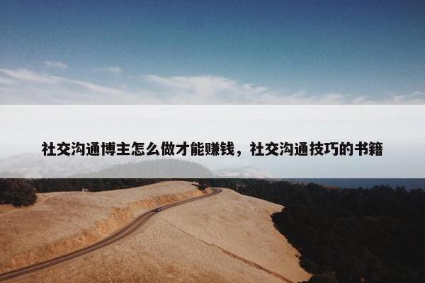 社交沟通博主怎么做才能赚钱，社交沟通技巧的书籍