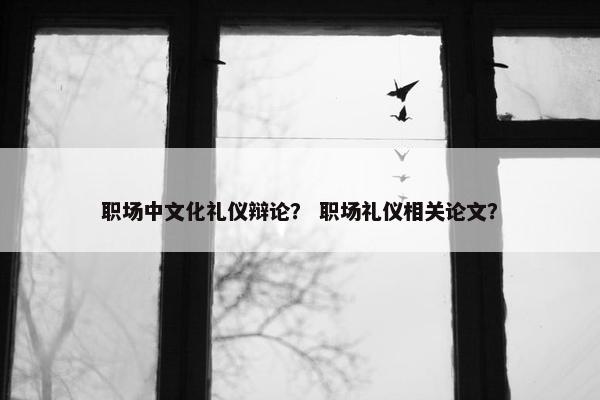 职场中文化礼仪辩论？ 职场礼仪相关论文？