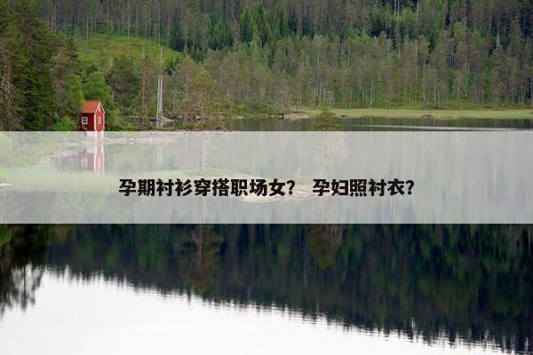 孕期衬衫穿搭职场女？ 孕妇照衬衣？