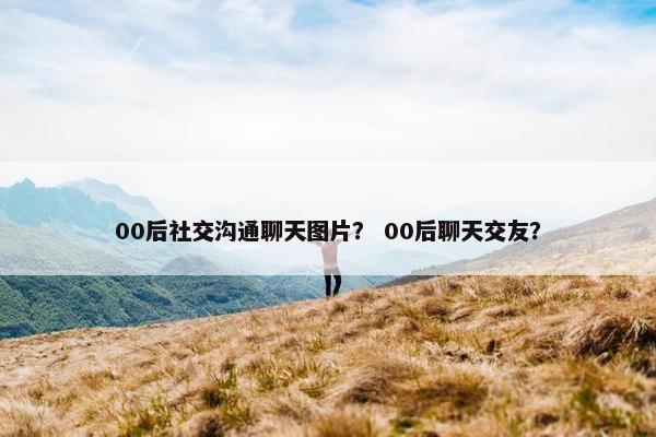 00后社交沟通聊天图片？ 00后聊天交友？