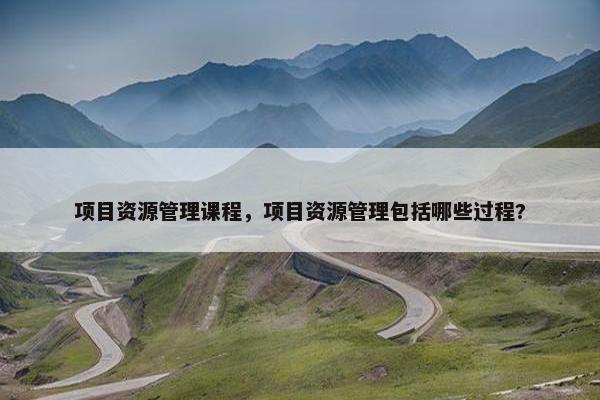 项目资源管理课程，项目资源管理包括哪些过程?