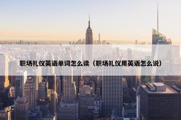 职场礼仪英语单词怎么读（职场礼仪用英语怎么说）