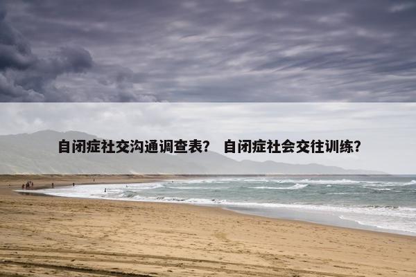 自闭症社交沟通调查表？ 自闭症社会交往训练？