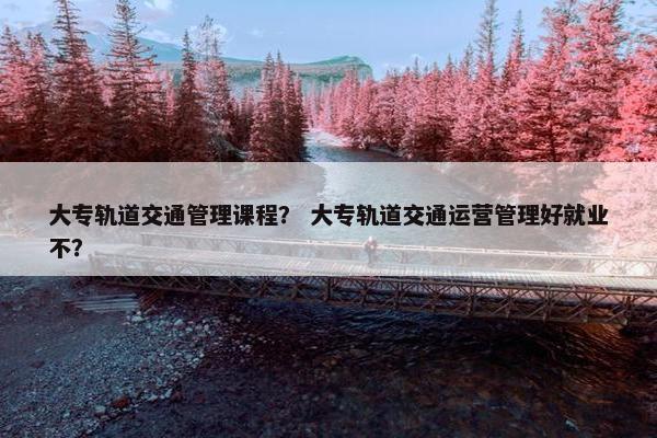 大专轨道交通管理课程？ 大专轨道交通运营管理好就业不？