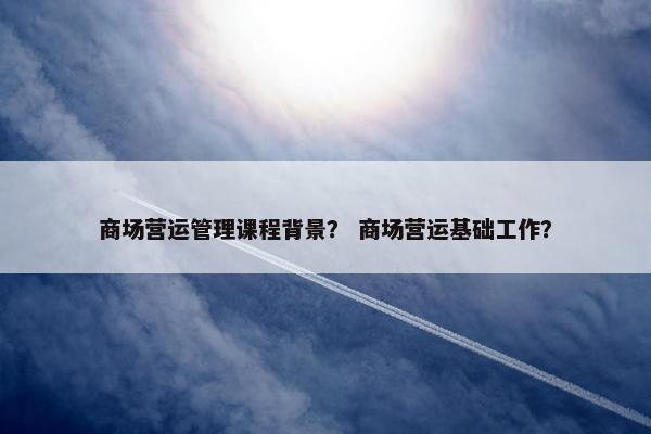 商场营运管理课程背景？ 商场营运基础工作？