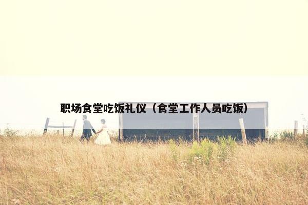 职场食堂吃饭礼仪（食堂工作人员吃饭）
