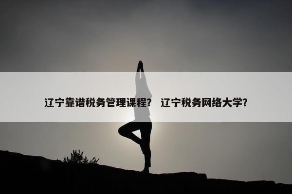 辽宁靠谱税务管理课程？ 辽宁税务网络大学？
