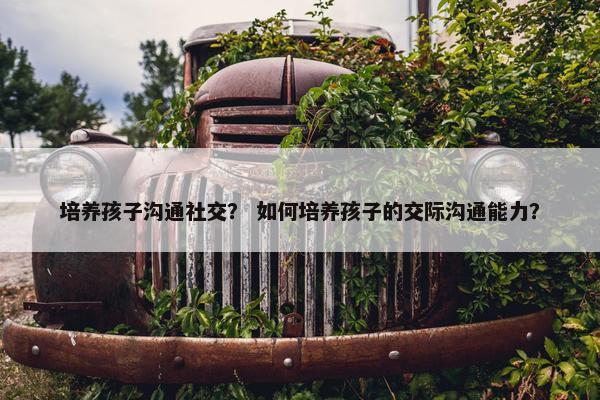 培养孩子沟通社交？ 如何培养孩子的交际沟通能力？