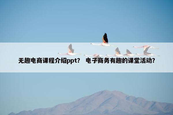 无趣电商课程介绍ppt？ 电子商务有趣的课堂活动？