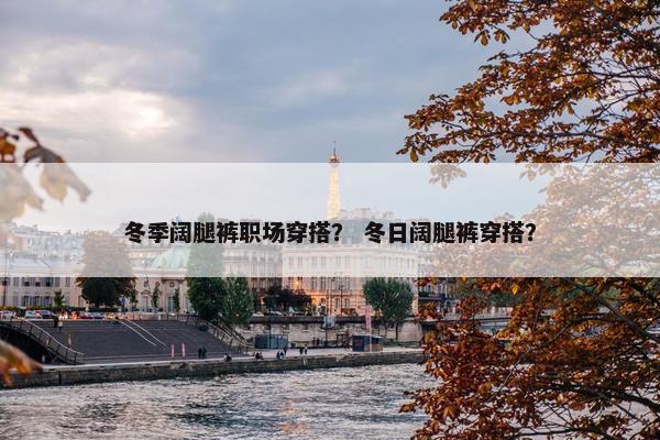 冬季阔腿裤职场穿搭？ 冬日阔腿裤穿搭？