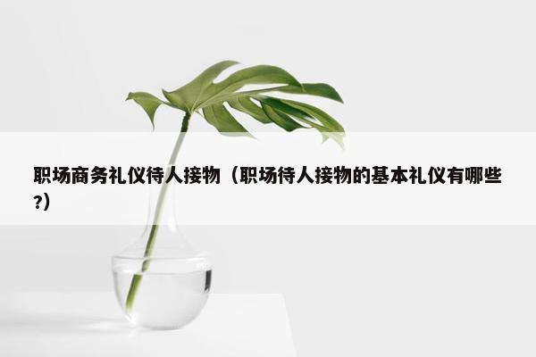 职场商务礼仪待人接物（职场待人接物的基本礼仪有哪些?）