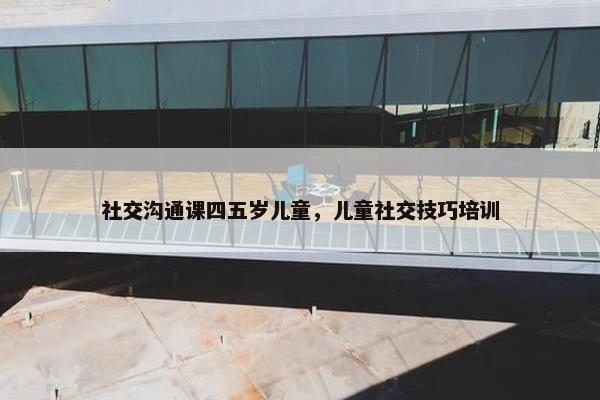 社交沟通课四五岁儿童，儿童社交技巧培训