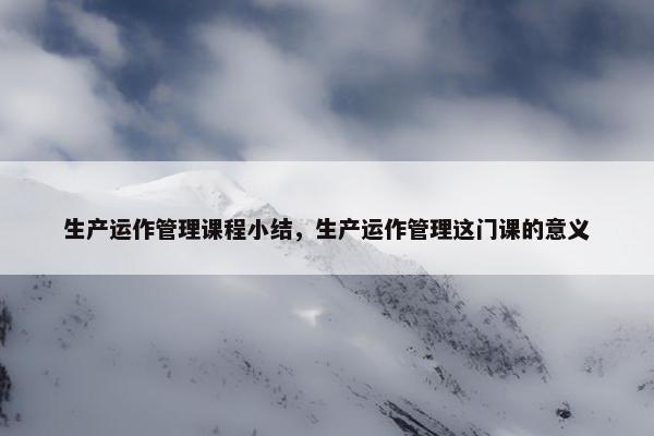 生产运作管理课程小结，生产运作管理这门课的意义