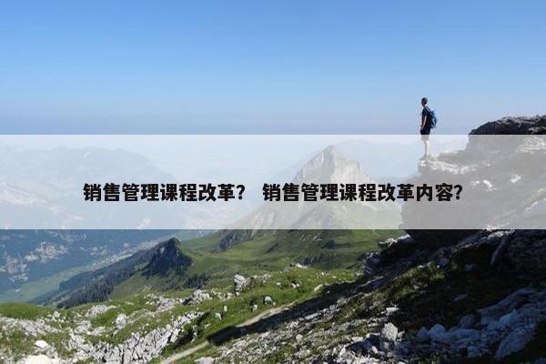 销售管理课程改革？ 销售管理课程改革内容？