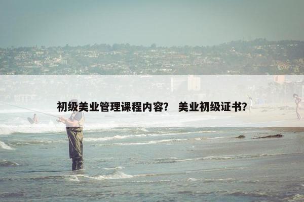 初级美业管理课程内容？ 美业初级证书？