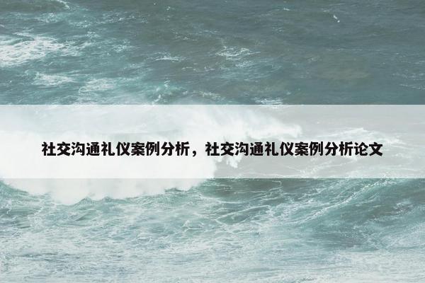 社交沟通礼仪案例分析，社交沟通礼仪案例分析论文