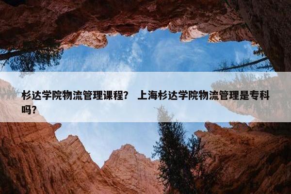 杉达学院物流管理课程？ 上海杉达学院物流管理是专科吗？