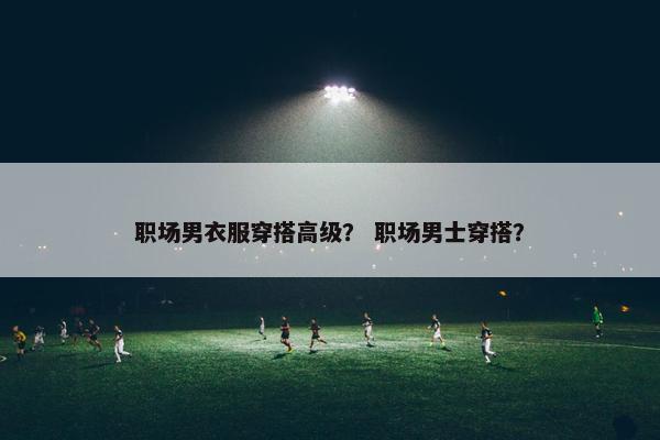 职场男衣服穿搭高级？ 职场男士穿搭？
