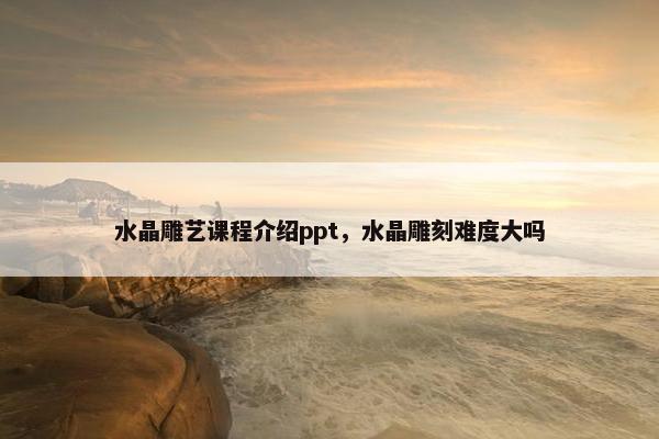 水晶雕艺课程介绍ppt，水晶雕刻难度大吗
