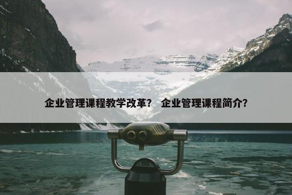 企业管理课程教学改革？ 企业管理课程简介？