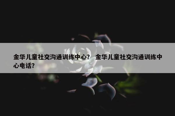 金华儿童社交沟通训练中心？ 金华儿童社交沟通训练中心电话？