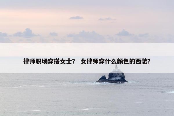 律师职场穿搭女士？ 女律师穿什么颜色的西装？