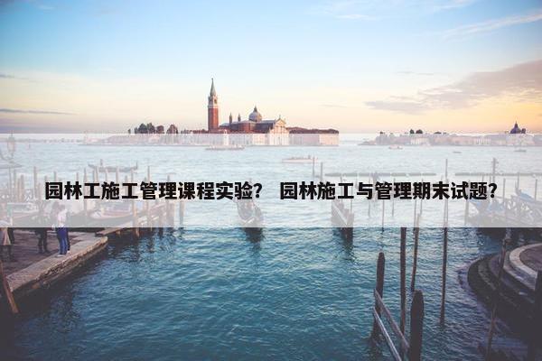 园林工施工管理课程实验？ 园林施工与管理期末试题？
