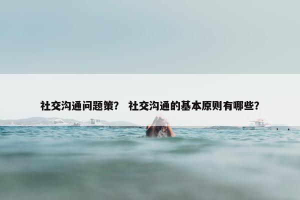 社交沟通问题策？ 社交沟通的基本原则有哪些？
