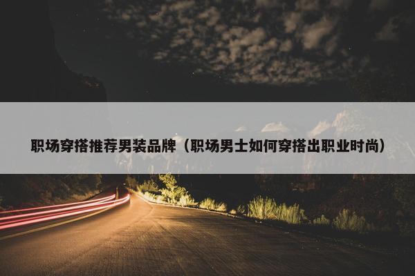 职场穿搭推荐男装品牌（职场男士如何穿搭出职业时尚）