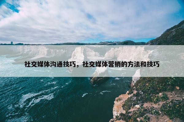 社交媒体沟通技巧，社交媒体营销的方法和技巧