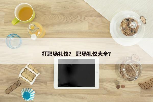 打职场礼仪？ 职场礼仪大全？
