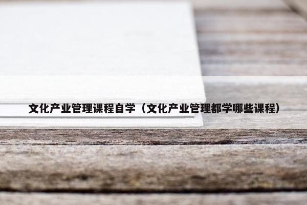 文化产业管理课程自学（文化产业管理都学哪些课程）