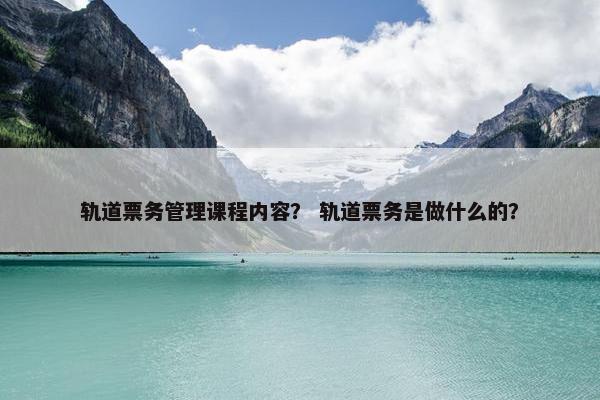 轨道票务管理课程内容？ 轨道票务是做什么的？