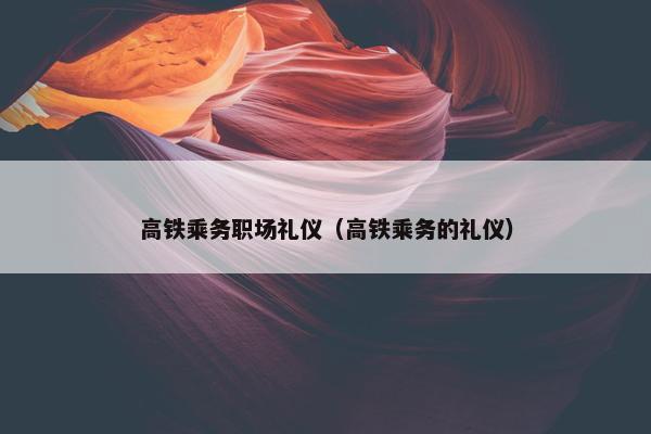 高铁乘务职场礼仪（高铁乘务的礼仪）