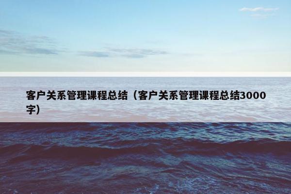 客户关系管理课程总结（客户关系管理课程总结3000字）